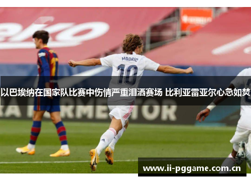 以巴埃纳在国家队比赛中伤情严重泪洒赛场 比利亚雷亚尔心急如焚 以巴埃纳在国家队比赛中伤情严重泪洒赛场 比利亚雷亚尔心急如焚